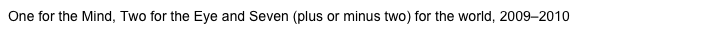 One for the Mind, Two for the Eye and Seven (plus or minus two) for the world, 2009&ndash;2010.